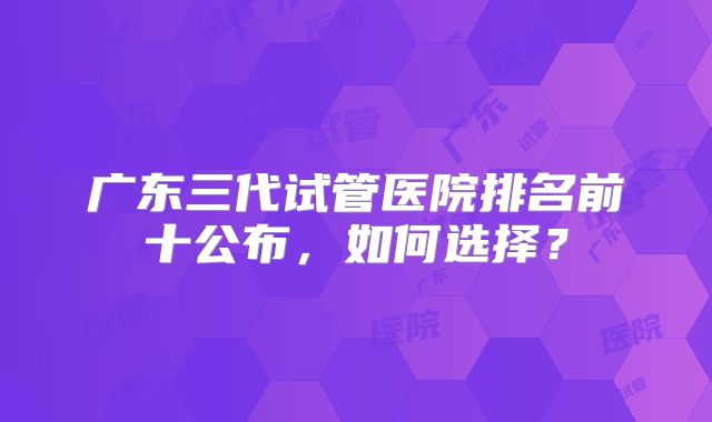 广东三代试管医院排名前十公布,如何选择?