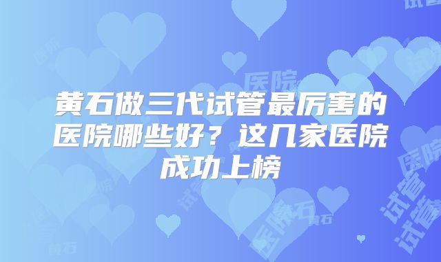 黄石做三代试管最厉害的医院哪些好?这几家医院成功上榜