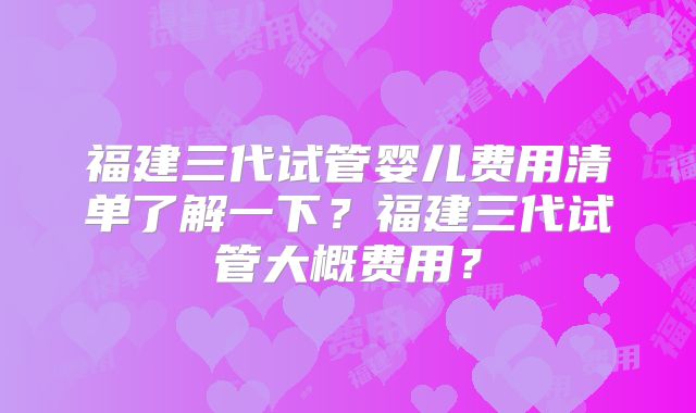 福建三代试管婴儿费用清单了解一下？福建三代试管大概费用？