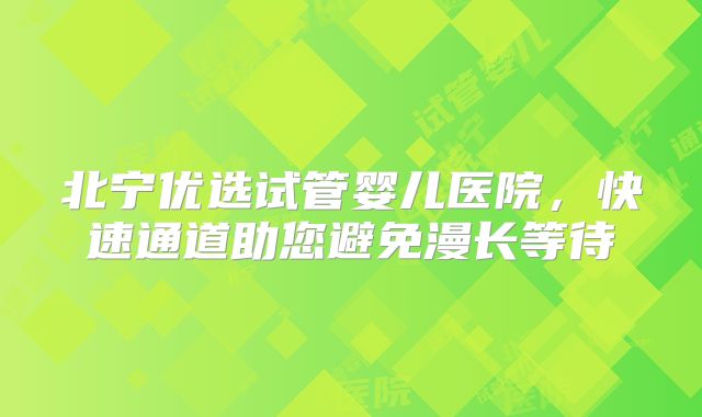 北宁优选试管婴儿医院，快速通道助您避免漫长等待