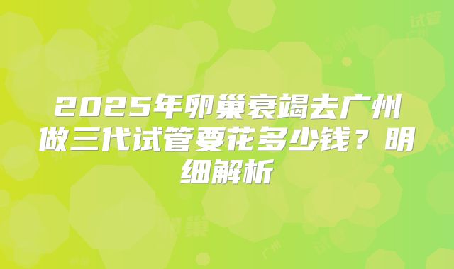 2025年卵巢衰竭去广州做三代试管要花多少钱？明细解析