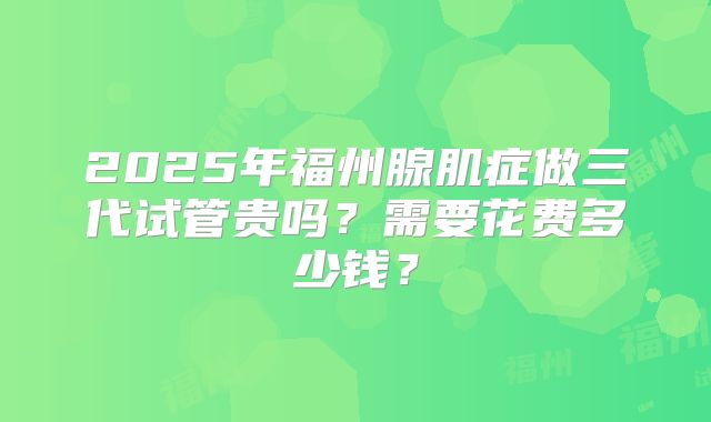 2025年福州腺肌症做三代试管贵吗？需要花费多少钱？