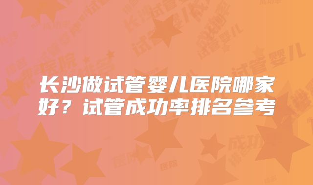 长沙做试管婴儿医院哪家好?试管成功率排名参考
