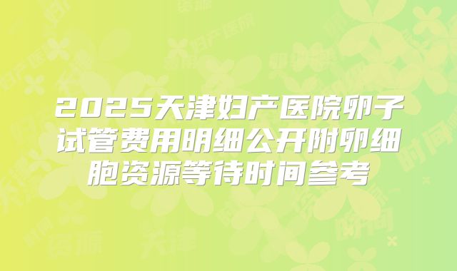 2025天津妇产医院卵子试管费用明细公开附卵细胞资源等待时间参考