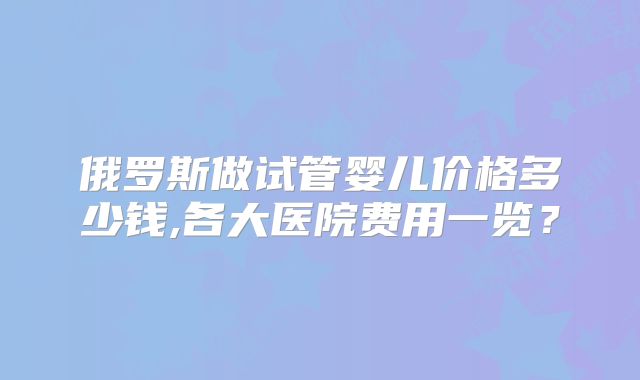 俄罗斯做试管婴儿价格多少钱,各大医院费用一览？