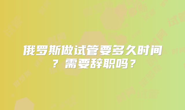 俄罗斯做试管要多久时间？需要辞职吗？