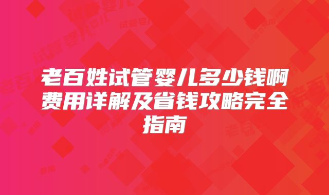老百姓试管婴儿多少钱啊费用详解及省钱攻略完全指南