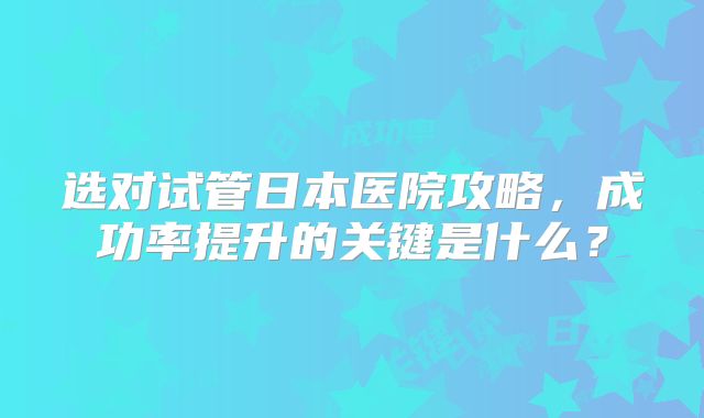 选对试管日本医院攻略,成功率提升的关键是什么?