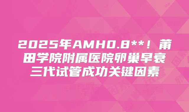 2025年AMH0.8**！莆田学院附属医院卵巢早衰三代试管成功关键因素