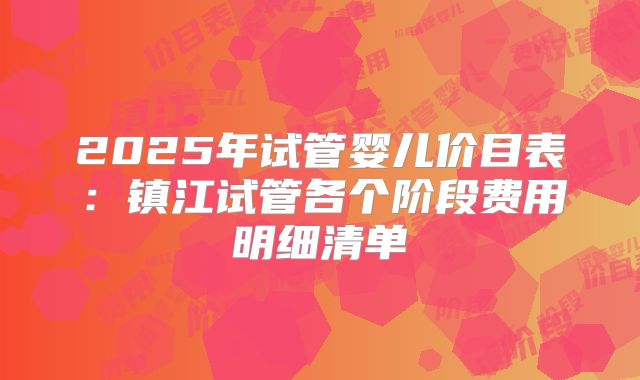 2025年试管婴儿价目表:镇江试管各个阶段费用明细清单