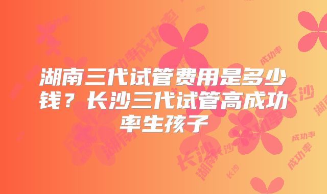 湖南三代试管费用是多少钱?长沙三代试管高成功率生孩子