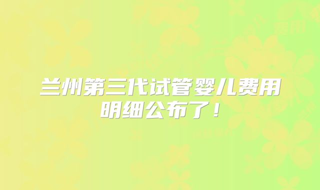 兰州第三代试管婴儿费用明细公布了!
