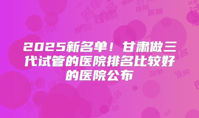 2025新名单!甘肃做三代试管的医院排名比较好的医院公布