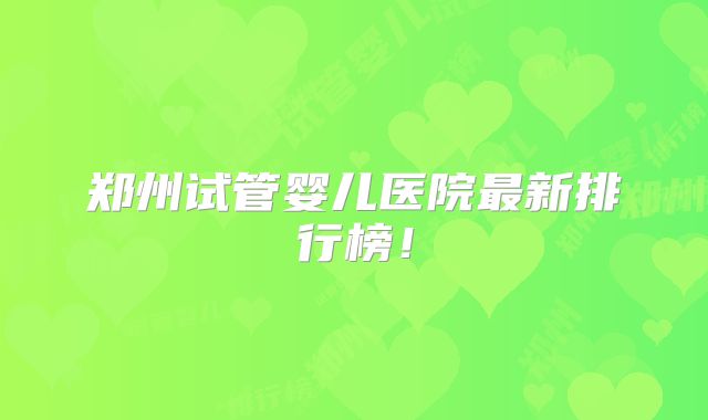 郑州试管婴儿医院最新排行榜！