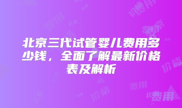 北京三代试管婴儿费用多少钱,全面了解最新价格表及解析