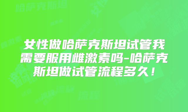 女性做哈萨克斯坦试管我需要服用雌激素吗-哈萨克斯坦做试管流程多久!