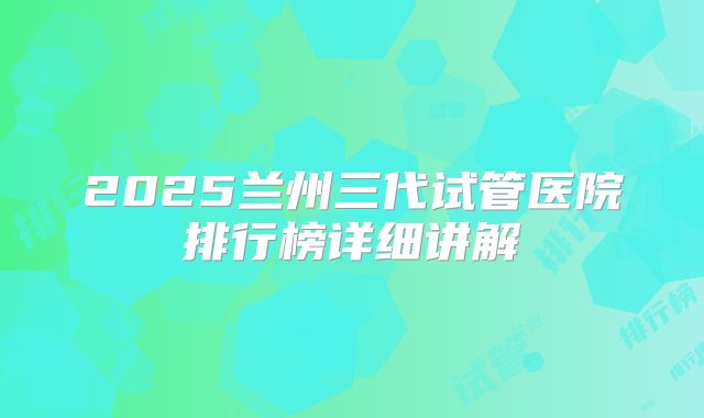 2025兰州三代试管医院排行榜详细讲解