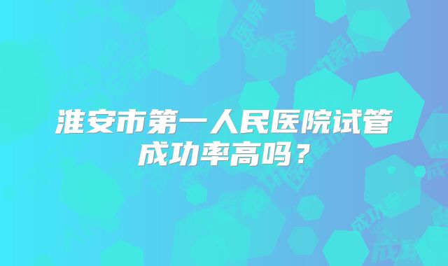 淮安市第一人民医院试管成功率高吗？
