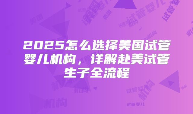 2025怎么选择美国试管婴儿机构，详解赴美试管生子全流程