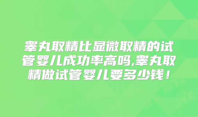 睾丸取精比显微取精的试管婴儿成功率高吗,睾丸取精做试管婴儿要多少钱!