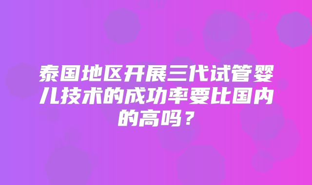 泰国地区开展三代试管婴儿技术的成功率要比国内的高吗?