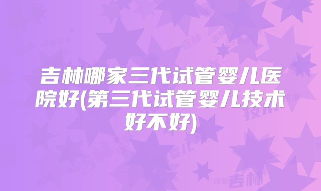 吉林哪家三代试管婴儿医院好(第三代试管婴儿技术好不好)