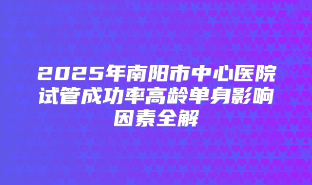 2025年南阳市中心医院试管成功率高龄单身影响因素全解