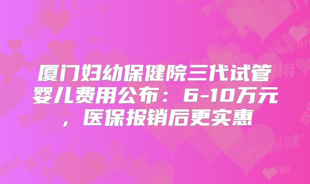 厦门妇幼保健院三代试管婴儿费用公布：6-10万元，医保报销后更实惠