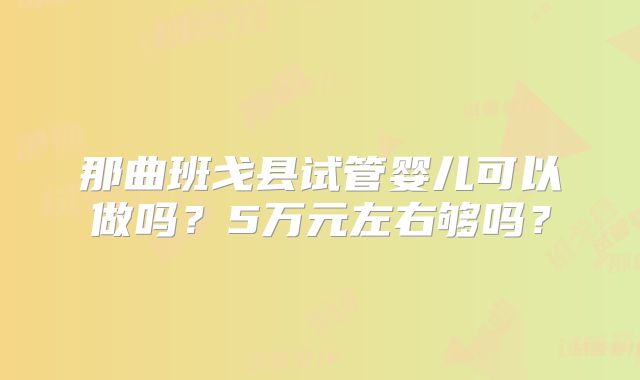 那曲班戈县试管婴儿可以做吗？5万元左右够吗？
