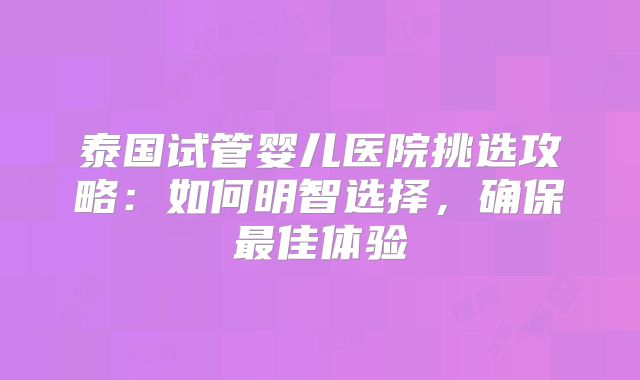 泰国试管婴儿医院挑选攻略：如何明智选择，确保最佳体验