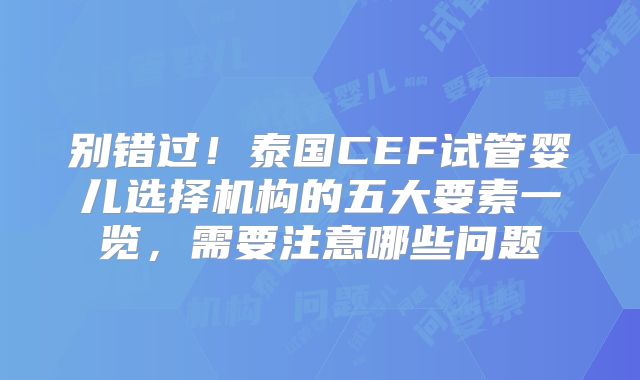 别错过!泰国CEF试管婴儿选择机构的五大要素一览,需要注意哪些问题