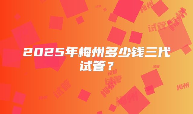 2025年梅州多少钱三代试管?