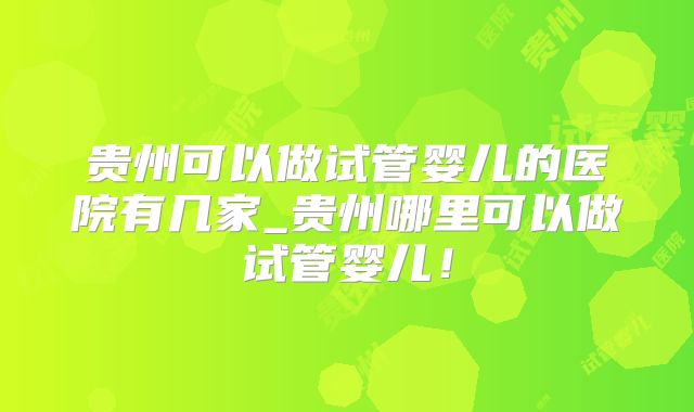 贵州可以做试管婴儿的医院有几家_贵州哪里可以做试管婴儿!