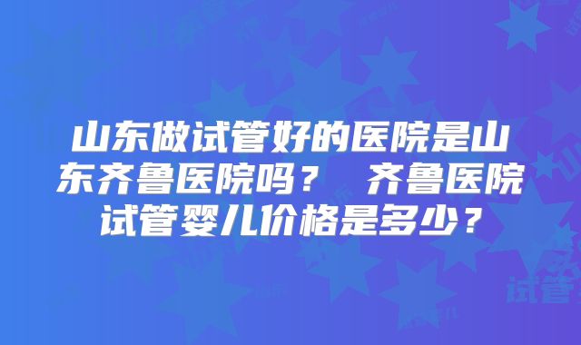 山东做试管好的医院是山东齐鲁医院吗? 齐鲁医院试管婴儿价格是多少?