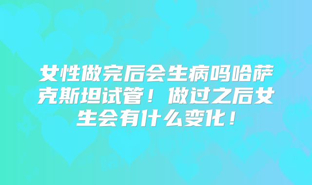 女性做完后会生病吗哈萨克斯坦试管！做过之后女生会有什么变化！