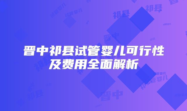 晋中祁县试管婴儿可行性及费用全面解析