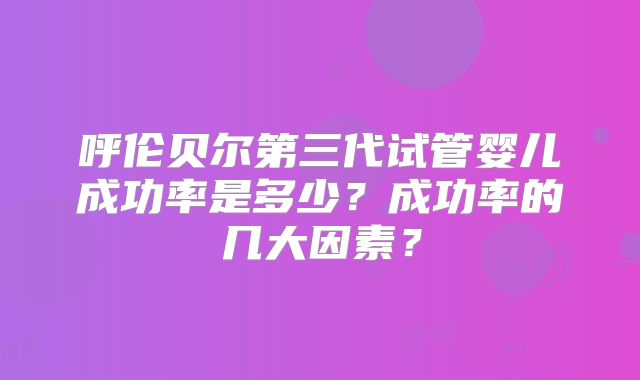 呼伦贝尔第三代试管婴儿成功率是多少?成功率的几大因素?