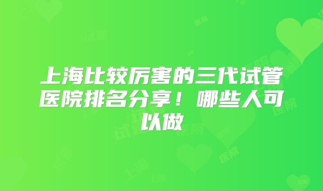 上海比较厉害的三代试管医院排名分享!哪些人可以做