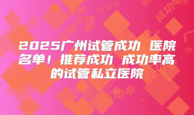 2025广州试管成功 医院名单!推荐成功 成功率高的试管私立医院