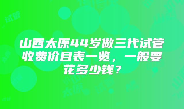 山西太原44岁做三代试管收费价目表一览,一般要花多少钱?