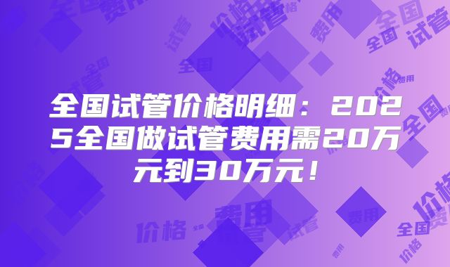 全国试管价格明细:2025全国做试管费用需20万元到30万元!