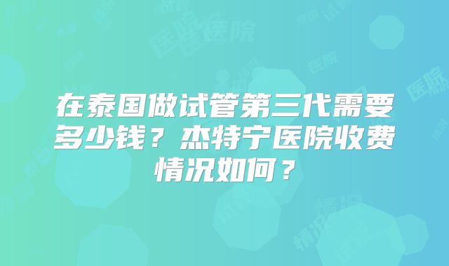 在泰国做试管第三代需要多少钱?杰特宁医院收费情况如何?