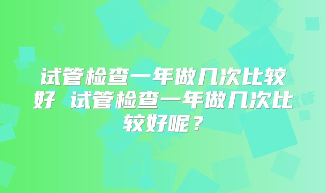 试管检查一年做几次比较好 试管检查一年做几次比较好呢？