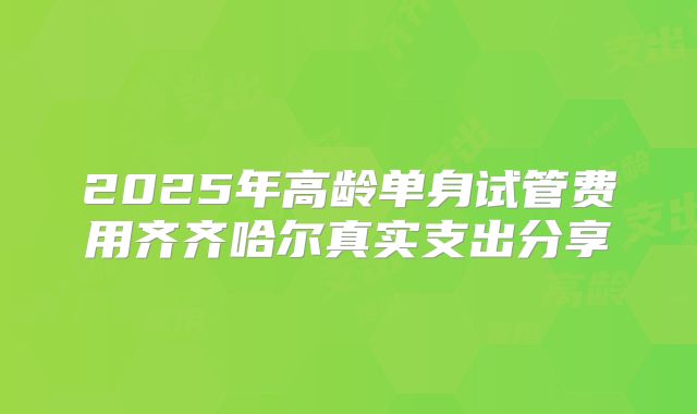 2025年高龄单身试管费用齐齐哈尔真实支出分享