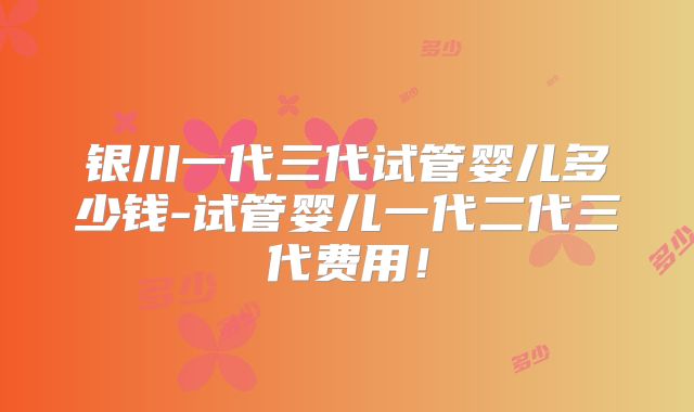 银川一代三代试管婴儿多少钱-试管婴儿一代二代三代费用!