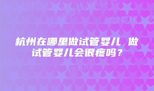 杭州在哪里做试管婴儿 做试管婴儿会很疼吗？