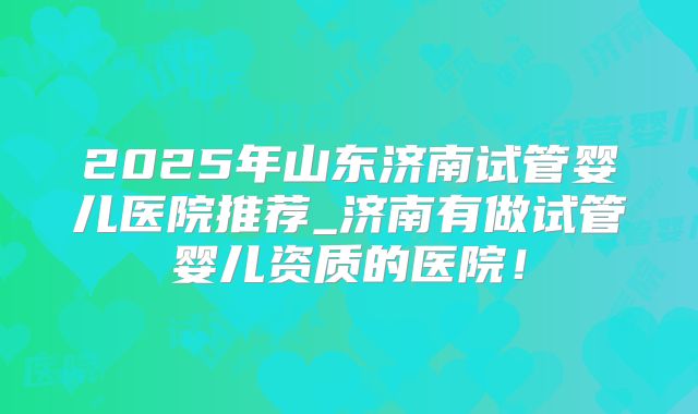 2025年山东济南试管婴儿医院推荐_济南有做试管婴儿资质的医院！