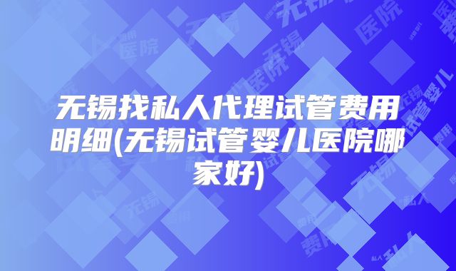 无锡找私人代理试管费用明细(无锡试管婴儿医院哪家好)