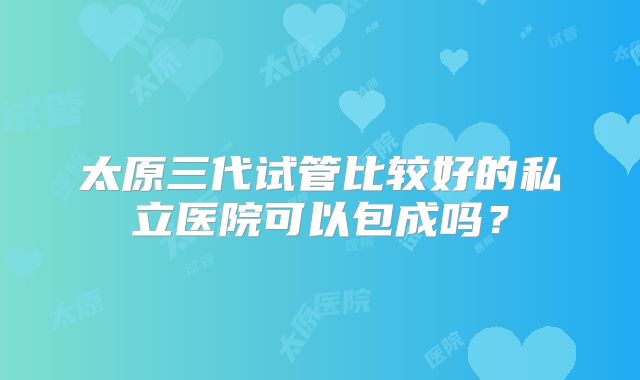太原三代试管比较好的私立医院可以包成吗?