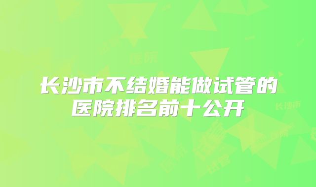长沙市不结婚能做试管的医院排名前十公开